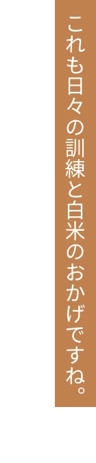 これも日々の訓練と白米のおかげですね。