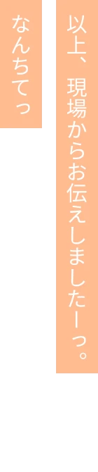 以上、現場からお伝えしましたーっ。なんちてっ