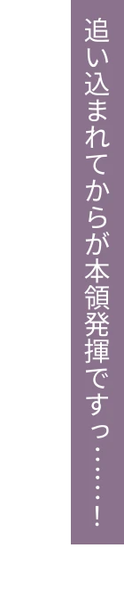 追い込まれてからが本領発揮ですっ……！