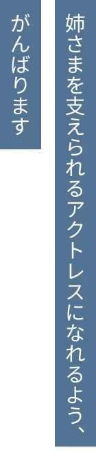 姉さまを支えられるアクトレスになれるよう、がんばります