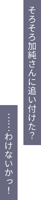 そろそろ加純さんに追い付けた？ ……わけないかっ！