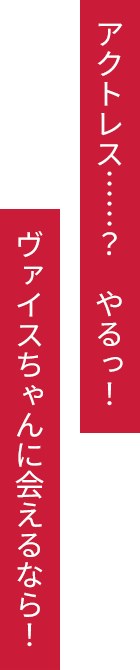 アクトレス……？　やるっ！　ヴァイスちゃんに会えるなら！