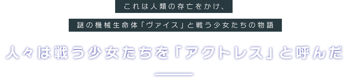 これは人類の存亡をかけ、謎の機械生命体「ヴァイス」と戦う少女たちの物語。人々は戦う少女たちを「アクトレス」と呼んだ。