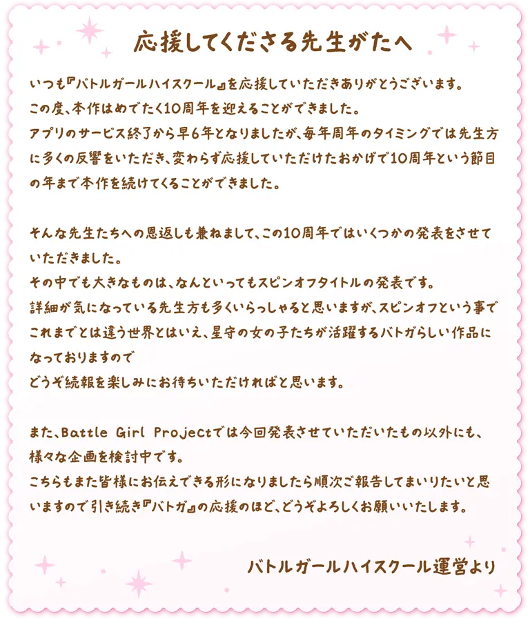 応援してくださる先生がたへ いつも『バトルガールハイスクール』を応援していただきありがとうございます。この度、本作はめでたく10周年を迎えることができました。アプリのサービス終了から早６年となりましたが、毎年周年のタイミングでは先生方に多くの反響をいただき、変わらず応援していただけたおかげで10周年という節目の年まで本作を続けてくることができました。そんな先生たちへの恩返しも兼ねまして、この10周年ではいくつかの発表をさせていただきました。その中でも大きなものは、なんといってもスピンオフタイトルの発表です。詳細が気になっている先生方も多くいらっしゃると思いますが、スピンオフという事でこれまでとは違う世界とはいえ、星守の女の子たちが活躍するバトガらしい作品になっておりますのでどうぞ続報を楽しみにお待ちいただければと思います。また、Battle Girl Projectでは今回発表させていただいたもの以外にも、様々な企画を検討中です。こちらもまた皆様にお伝えできる形になりましたら順次ご報告してまいりたいと思いますので引き続き『バトガ』の応援のほど、どうぞよろしくお願いいたします。バトルガールハイスクール運営より