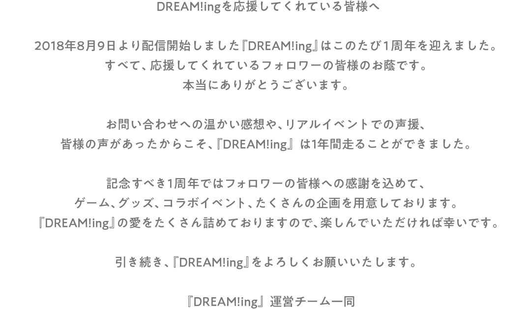 DREAM!ingを応援してくれている皆様へ 2018年8月9日より配信開始しました『DREAM!ing』はこのたび1周年を迎えました。 すべて、応援してくれているフォロワーの皆様のお蔭です。 本当にありがとうございます。 お問い合わせへの温かい感想や、リアルイベントでの声援、皆様の声があったからこそ、『DREAM!ing』は1年間走ることができました。 記念すべき1周年ではフォロワーの皆様への感謝を込めて、ゲーム、グッズ、コラボイベント、たくさんの企画を用意しております。 『DREAM!ing』の愛をたくさん詰めておりますので、楽しんでいただければ幸いです。 引き続き、『DREAM!ing』をよろしくお願いいたします。 『DREAM!ing』運営チーム一同