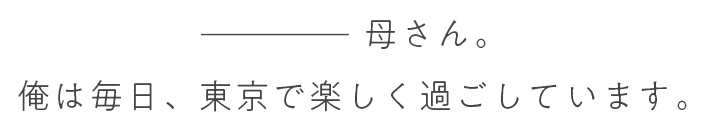 母さん。俺は毎日、東京で楽しく過ごしています。