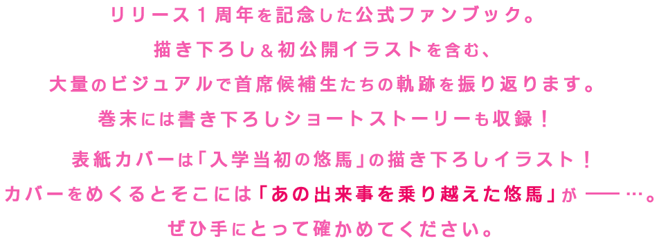 リリース1周年を記念した公式ブック。描き下ろし＆初公開イラストを含む大量のビジュアルで主席候補生たちの軌跡を振り返ります。