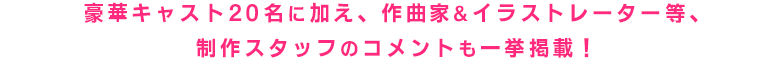 豪華キャスト20名をはじめ、作曲家＆イラストレーター等制作スタッフのコメントを一挙掲載！