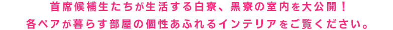 主席候補生たちが生活する白寮、黒寮の室内を大公開！各ペアがどんな部屋で暮らしているのか