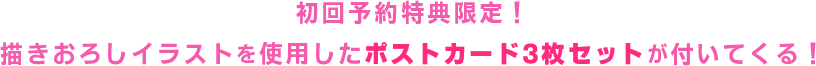 初回予約特典限定！描き下ろしイラストを使用した3種のポストカードが付いてくる！