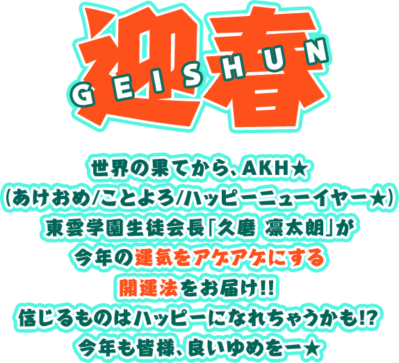 迎春 GEISHUN 世界の果てから、AKH★（あけおめ/ことよろ/ハッピーニューイヤー★）伝説の生徒会長「久磨 凛太朗」が今年の運気をアゲアゲにする開運法をお届け！！信じるものはハッピーになれちゃうかも！？今年も皆様、良いゆめをー★