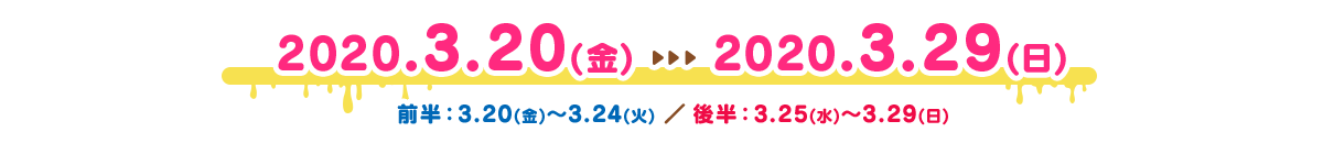 2020.3.20（金）～2020.3.29（日）｜ 前半：3.20（金）～3.24（火）／後半：3.25（水）～3.29（日）