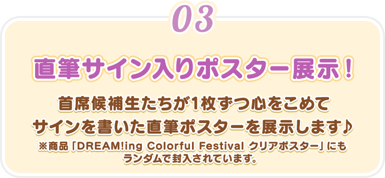 【直筆サイン入りポスター展示！】首席候補生たちが1枚ずつ心をこめてサインを書いた直筆ポスターを展示します♪※商品「DREAM!ing Colorful Festival クリアポスター」にもランダムで封入されています。