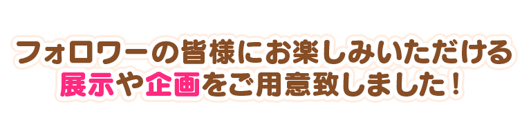 フォロワーの皆様にお楽しみいただける展示や企画をご用意致しました！