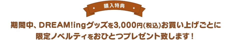 【購入特典】期間中、DREAM!ingグッズを3,000円(税込)お買い上げごとに限定ノベルティをおひとつプレゼント致します！