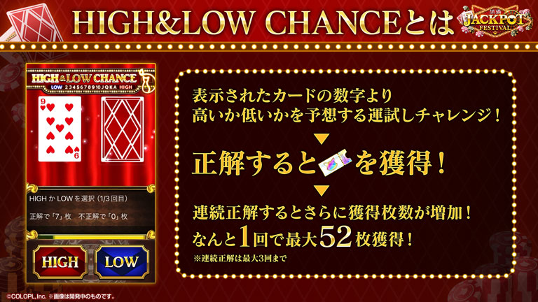 HIGH&LOW CHANCEとは 表示されたカードの数字より高いか低いかを予想する運試しチャレンジ！正解するとチケットを獲得！連続正解するとさらに獲得枚数が増加！なんと1回で最大52枚獲得！※連続正解は最大3回まで