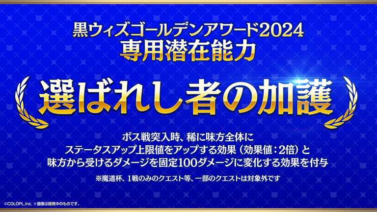 黒ウィズゴールデンアワード2024 専用潜在能力 選ばれし者の加護 ボス戦突入時、稀に味方全体にステータスアップ上限値をアップする効果（効果値：2倍）と味方から受けるダメージを固定100ダメージに変化する効果を付与 ※魔道杯、1戦のみのクエスト等、一部のクエストは対象外です