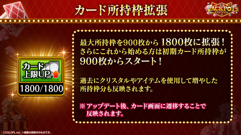 カード所持枠拡張 最大所持枠を900枚から1800枚に拡張！さらにこれから始める方は初期カード所持枠が900枚からスタート！過去にクリスタルやアイテムを使用して増やした所持枠分も反映されます。※アップデート後、カード画面に遷移することで反映されます。