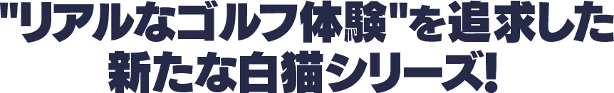 'リアルなゴルフ体験'を追求した新たな白猫シリーズ！