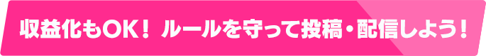 収益化もOK！ルールを守って投稿・配信しよう！