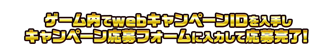 ゲーム内でwebキャンペーンIDを入手し、キャンペーン応募フォームに入力して応募完了！