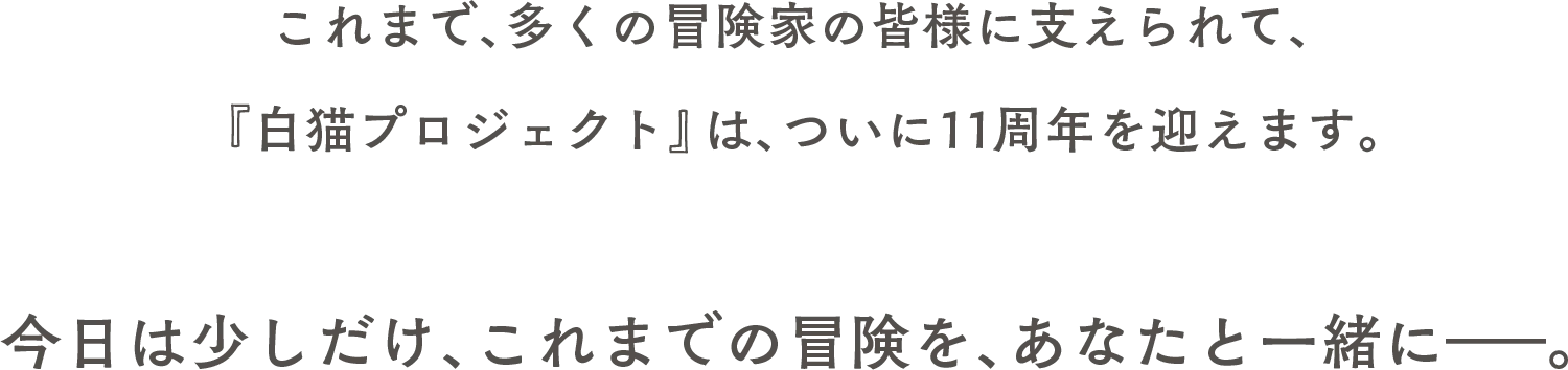 これまで、多くの冒険家の皆様に支えられて、『白猫プロジェクト』は、ついに11周年を迎えます。今日は少しだけ、これまでの冒険を、あなたと一緒に――。