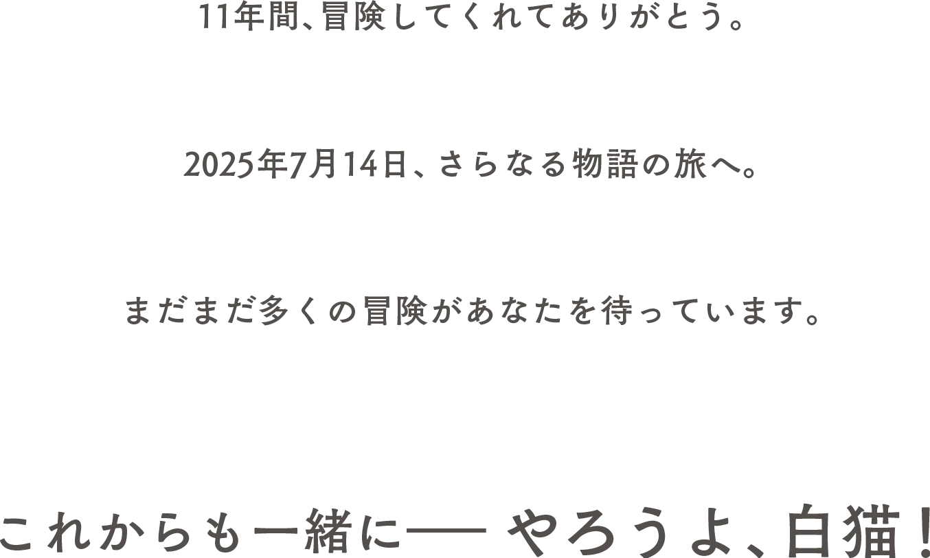 11年間、冒険してくれてありがとう。 2025年7月14日、さらなる物語の旅へ。 まだまだ多くの冒険があなたを待っています。 これからも一緒に―― やろうよ、白猫！