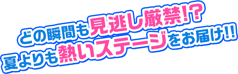 どの瞬間も見逃し厳禁!? 夏よりも熱いステージをお届け!!