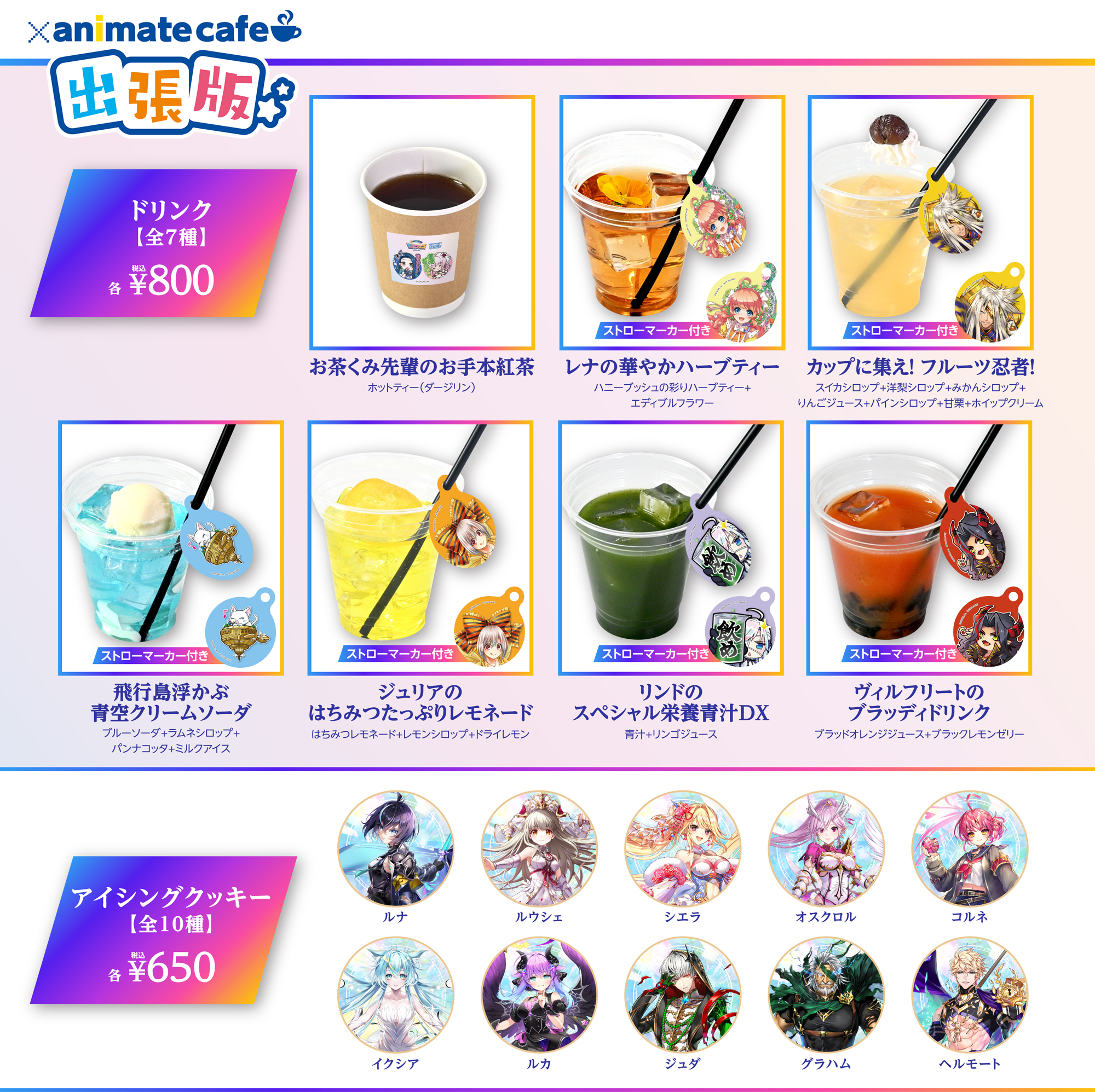 animate cafe 出張版 ドリンク全7種 各税込800円 お茶くみ先輩のお手本紅茶 ホットティー（ダージリン） レナの華やかハーブティー ハニーブッシュの彩りハーブティー＋エディブルフラワー カップに集え！フルーツ忍者！ スイカシロップ＋洋梨シロップ＋みかんシロップ＋リンゴジュース＋パインシロップ＋甘栗＋ホイップクリーム 飛行島浮かぶクリームソーダ ブルーソーダ＋ラムネシロップ＋パンナコッタ＋ミルクアイス ジュリアのはちみつたっぷりレモネード はちみつレモネード＋レモンシロップ＋ドライレモン リンドのスペシャル栄養青汁DX 青汁＋リンゴジュース ヴィルフリートのブラッディドリンク ブラッドオレンジジュース＋ブラックレモンゼリー アイシングクッキー全10種 各税込650円 ルナ ルウシェ シエラ オスクロル コルネ イクシア ルカ ジュダ グラハム ヘルモート