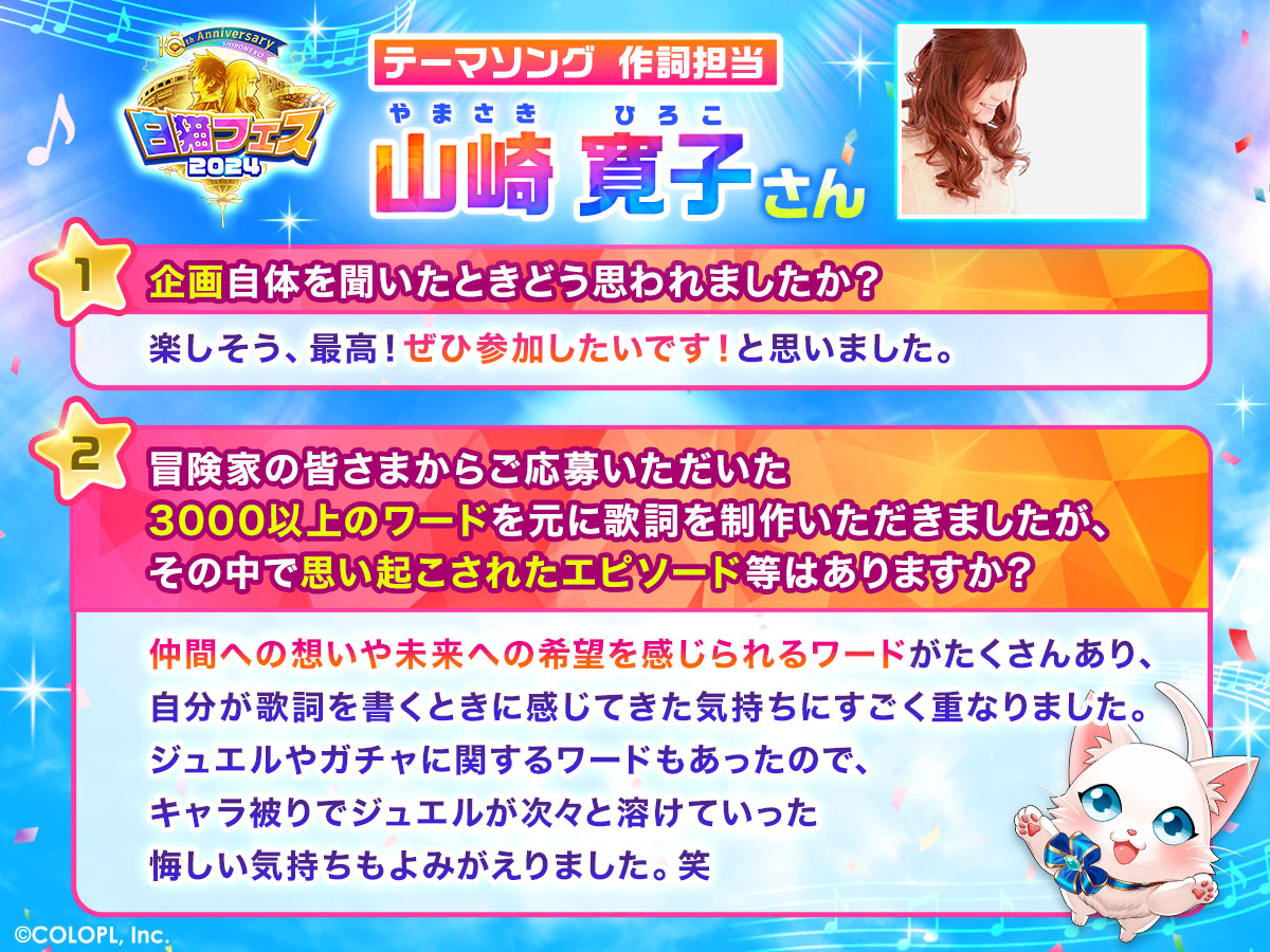 テーマソング作詞担当 山崎寛子さん 1.企画自体を聞いたときどう思われましたか？ 楽しそう、最高！ぜひ参加したいです！と思いました。 2.冒険家の皆さまからご応募いただいた3000以上のワードを元に歌詞を制作いただきましたが、その中で思い起こされたエピソード等はありますか？ 仲間への想いや未来への希望を感じられるワードがたくさんあり、自分が歌詞を書くときに感じてきた気持ちにすごく重なりました。ジュエルやガチャに関するワードもあったので、キャラ被りでジュエルが次々と溶けていった悔しい気持ちもよみがえりました。笑