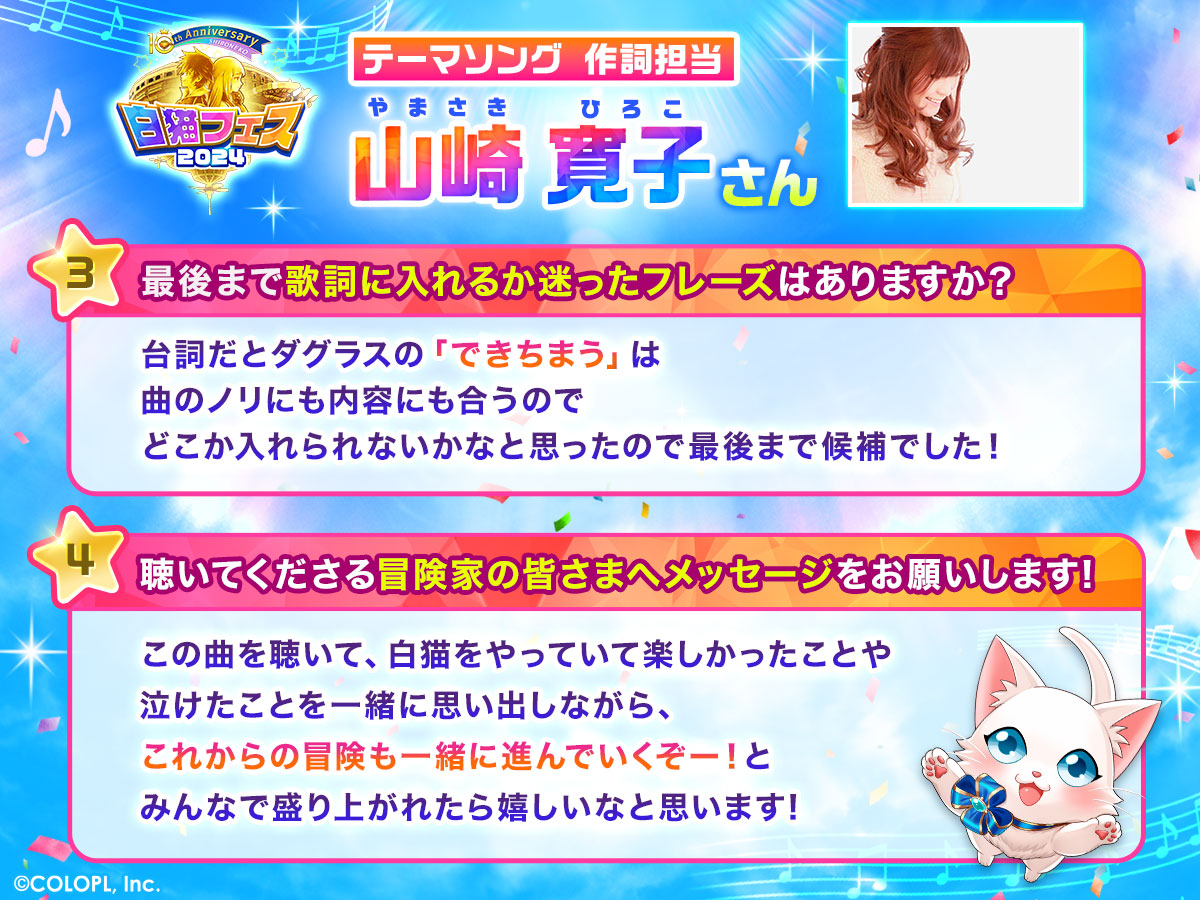 テーマソング作詞担当 山崎寛子さん 3.最後まで歌詞に入れるか迷ったフレーズはありますか？ 台詞だとダグラスの「できちまう」は曲のノリにも内容にも合うのでどこかに入れられないかなと思ったので最後まで候補でした。 4.聴いてくださる冒険家の皆さまへメッセージをお願いします。 この曲を聴いて、白猫をやっていて楽しかったことや泣けたことを一緒に思い出しながら、これからの冒険も一緒に進んでいくぞー！とみんなで盛り上がれたら嬉しいなと思います！