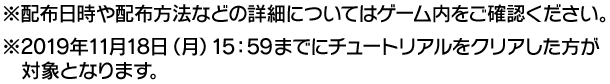 ※配布日時や配布方法などの詳細についてはゲーム内をご各区人ください　※2019年11月18日(月)15:59までにチュートリアルをクリアした方が対象となります