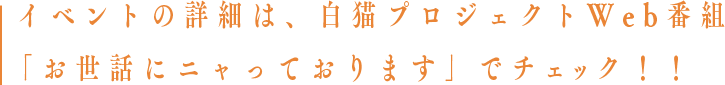 イベントの詳細は、白猫プロジェクトWeb番組「お世話にニャっております」でチェック！！