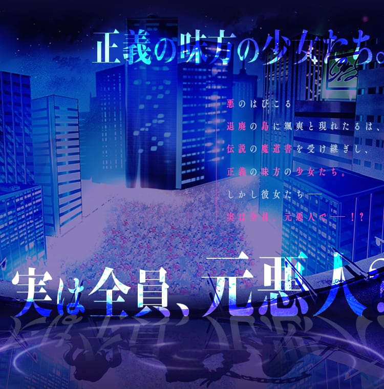 悪のはびこる退廃の島に颯爽と現れたるは、伝説の魔道書を受け継ぎし、正義の味方の少女たち。しかし彼女たち――実は全員、元悪人で――！？