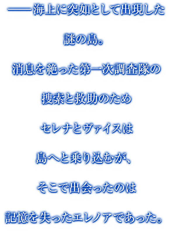 ━海上に突如として出現した謎の島。消息を絶った第一次調査隊の捜索と救助のためセレナとヴァイスは島へと乗り込むが、そこで出会ったのは記憶を失ったエレノアであった。