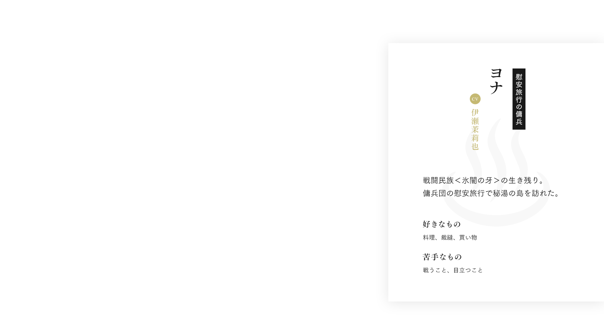 ヨナ cv:伊瀬茉莉也 慰安旅行の傭兵 戦闘民族＜氷闇の牙＞の生き残り。傭兵団の慰安旅行で秘湯の島を訪れた。 好きなもの 料理、裁縫、買い物 苦手なもの 戦うこと、目立つこと