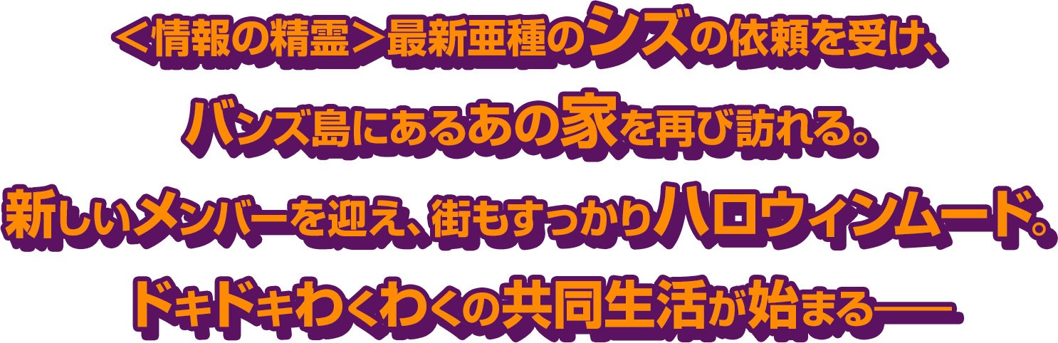 ＜情報の精霊＞最新亜種のシズの依頼を受け、バンズ島にあるあの家を再び訪れる。新しいメンバーを迎え、街もすっかりハロウィンムード。ドキドキわくわくの共同生活が始まる――