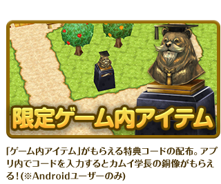 限定ゲーム内アイテム ｢ゲーム内アイテム｣がもらえる特典コードの配布。アプリ内でコードを入力するとカムイ学長の銅像がもらえる！(※Androidユーザーのみ)