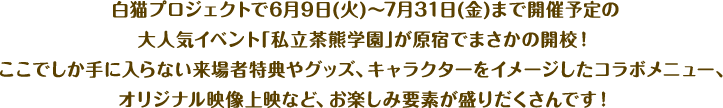 白猫プロジェクトで6月9日(火)〜7月31日(金)まで開催予定の大人気イベント｢私立茶熊学園｣が原宿でまさかの開校！ ここでしか手に入らない来場者特典やグッズ、キャラクターをイメージしたコラボメニュー、オリジナル映像上映など、お楽しみ要素が盛りだくさんです！
