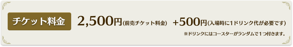 2,500円(前売チケット料金)+500円(入場時に1ドリンク代が必要です)※コラボドリンクにはコースターがランダムで１つ付きます。