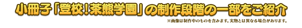 小冊子「登校！茶熊学園」の制作段階の一部をご紹介 ※画像は制作中のものを含みます。実物とは異なる場合があります。